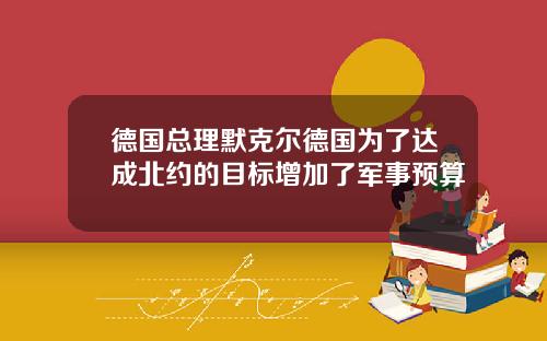 德国总理默克尔德国为了达成北约的目标增加了军事预算