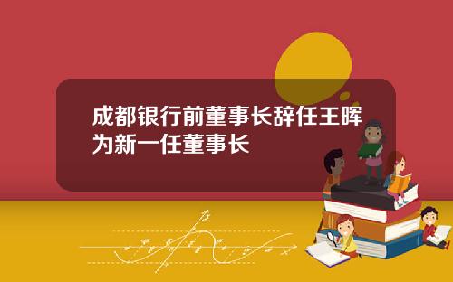 成都银行前董事长辞任王晖为新一任董事长