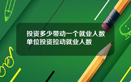 投资多少带动一个就业人数单位投资拉动就业人数