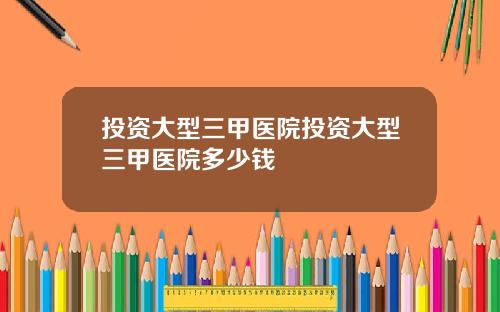 投资大型三甲医院投资大型三甲医院多少钱