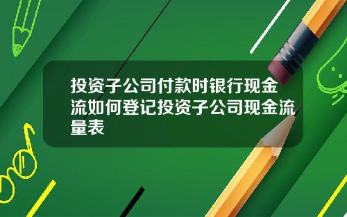投资子公司付款时银行现金流如何登记投资子公司现金流量表