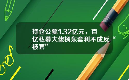 持仓公募1.32亿元，百亿私募大佬杨东套利不成反“被套”