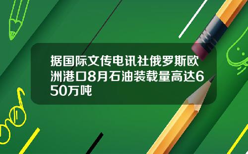 据国际文传电讯社俄罗斯欧洲港口8月石油装载量高达650万吨