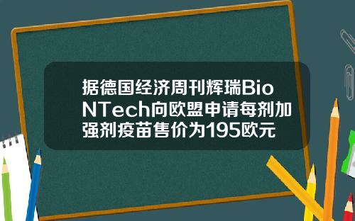 据德国经济周刊辉瑞BioNTech向欧盟申请每剂加强剂疫苗售价为195欧元