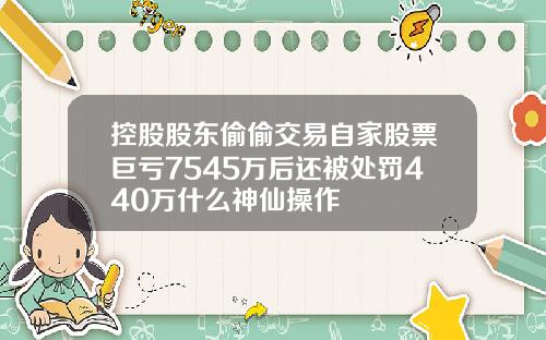 控股股东偷偷交易自家股票巨亏7545万后还被处罚440万什么神仙操作