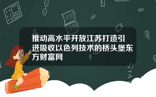 推动高水平开放江苏打造引进吸收以色列技术的桥头堡东方财富网