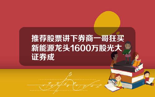 推荐股票讲下券商一哥狂买新能源龙头1600万股光大证券成