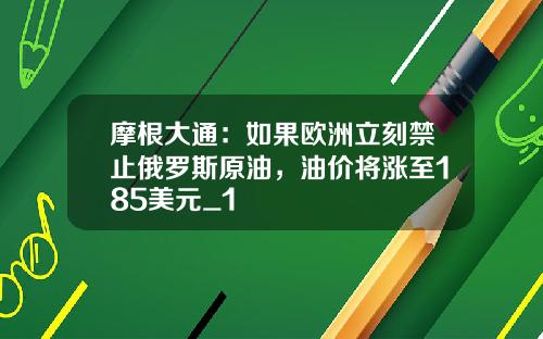 摩根大通：如果欧洲立刻禁止俄罗斯原油，油价将涨至185美元_1