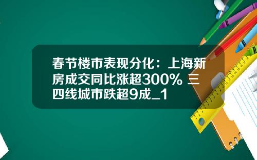 春节楼市表现分化：上海新房成交同比涨超300% 三四线城市跌超9成_1