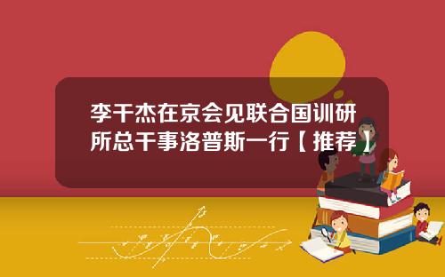 李干杰在京会见联合国训研所总干事洛普斯一行【推荐】