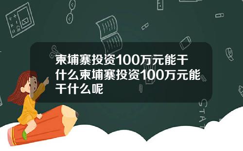 柬埔寨投资100万元能干什么柬埔寨投资100万元能干什么呢