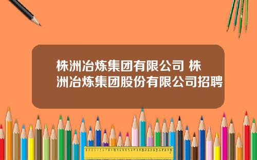 株洲冶炼集团有限公司 株洲冶炼集团股份有限公司招聘