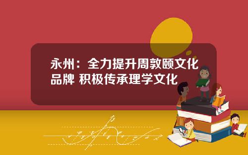 永州：全力提升周敦颐文化品牌 积极传承理学文化