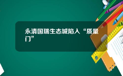 永清国瑞生态城陷入“质量门”