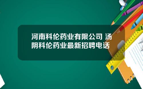 河南科伦药业有限公司 汤阴科伦药业最新招聘电话