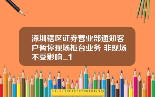 深圳辖区证券营业部通知客户暂停现场柜台业务 非现场不受影响_1