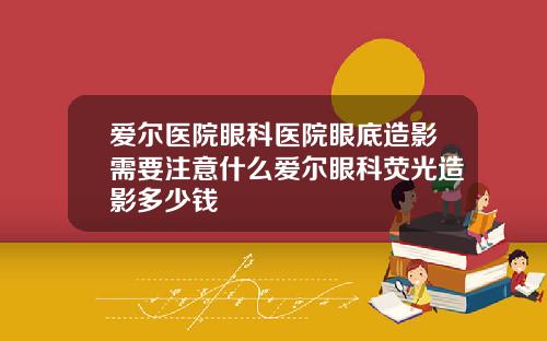 爱尔医院眼科医院眼底造影需要注意什么爱尔眼科荧光造影多少钱
