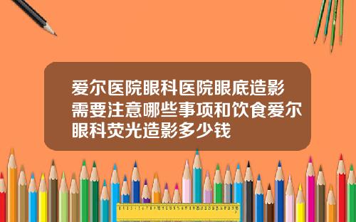 爱尔医院眼科医院眼底造影需要注意哪些事项和饮食爱尔眼科荧光造影多少钱
