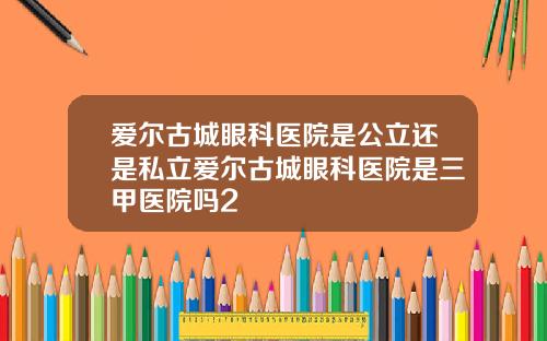 爱尔古城眼科医院是公立还是私立爱尔古城眼科医院是三甲医院吗2