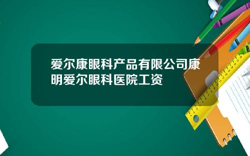 爱尔康眼科产品有限公司康明爱尔眼科医院工资