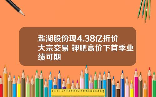 盐湖股份现4.38亿折价大宗交易 钾肥高价下首季业绩可期
