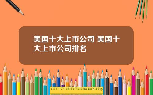 美国十大上市公司 美国十大上市公司排名