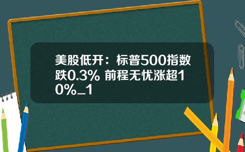 美股低开：标普500指数跌0.3% 前程无忧涨超10%_1