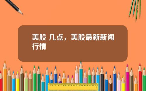 美股 几点，美股最新新闻行情