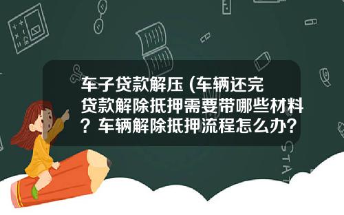 车子贷款解压 (车辆还完贷款解除抵押需要带哪些材料？车辆解除抵押流程怎么办？)_1