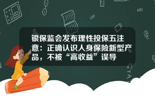 银保监会发布理性投保五注意：正确认识人身保险新型产品，不被“高收益”误导
