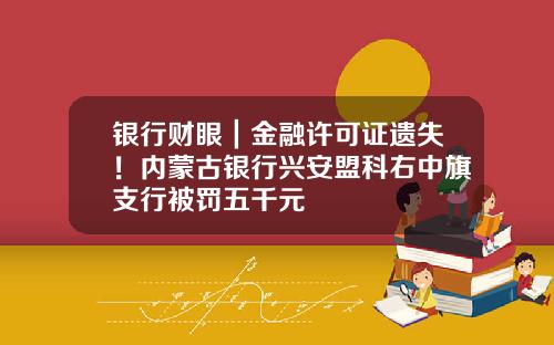 银行财眼｜金融许可证遗失！内蒙古银行兴安盟科右中旗支行被罚五千元