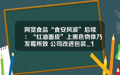 阿宽食品“食安风波”后续：“红油面皮”上黑色物体乃发霉所致 公司改进包装_1