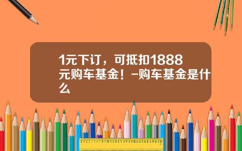 1元下订，可抵扣1888元购车基金！-购车基金是什么