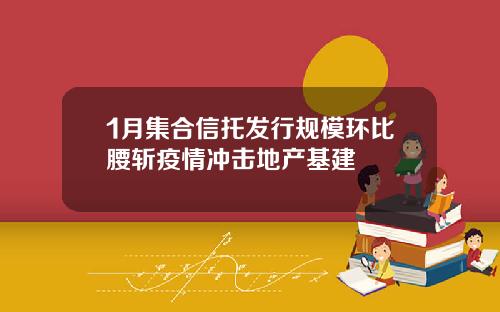 1月集合信托发行规模环比腰斩疫情冲击地产基建
