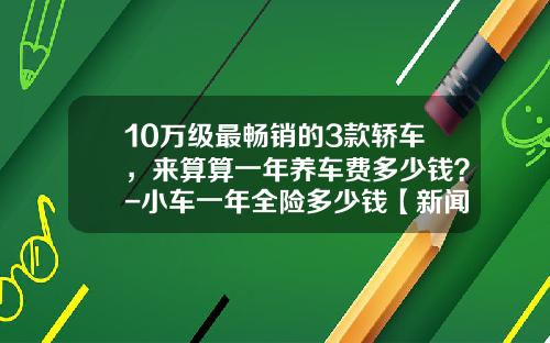 10万级最畅销的3款轿车，来算算一年养车费多少钱？-小车一年全险多少钱【新闻】.