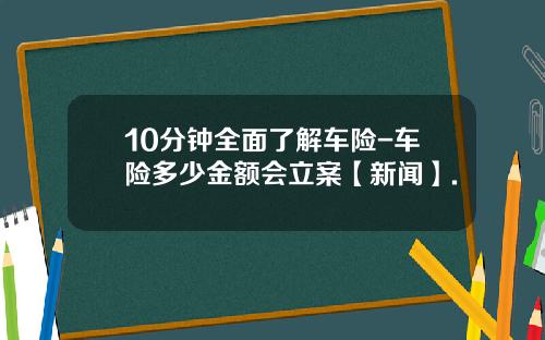 10分钟全面了解车险-车险多少金额会立案【新闻】.