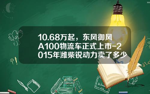 10.68万起，东风御风A100物流车正式上市-2015年潍柴锐动力卖了多少【新闻】.