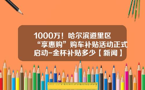 1000万！哈尔滨道里区“享惠购”购车补贴活动正式启动-金杯补贴多少【新闻】.