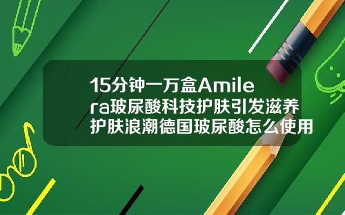 15分钟一万盒Amilera玻尿酸科技护肤引发滋养护肤浪潮德国玻尿酸怎么使用步骤