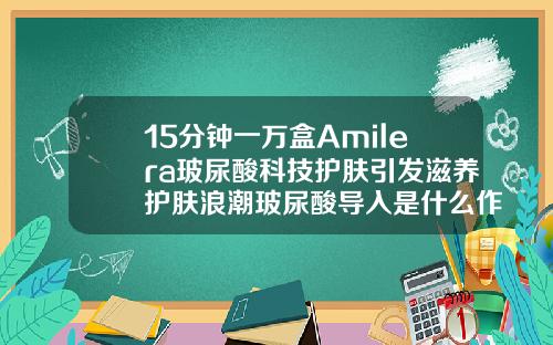 15分钟一万盒Amilera玻尿酸科技护肤引发滋养护肤浪潮玻尿酸导入是什么作用