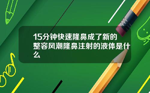 15分钟快速隆鼻成了新的整容风潮隆鼻注射的液体是什么