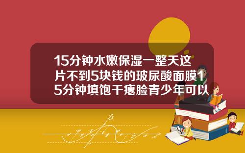 15分钟水嫩保湿一整天这片不到5块钱的玻尿酸面膜15分钟填饱干瘪脸青少年可以用玻尿酸面膜吗