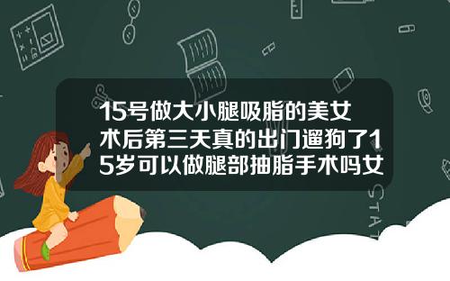 15号做大小腿吸脂的美女术后第三天真的出门遛狗了15岁可以做腿部抽脂手术吗女