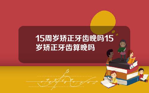 15周岁矫正牙齿晚吗15岁矫正牙齿算晚吗