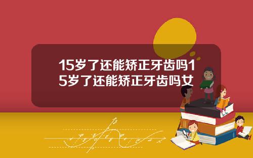 15岁了还能矫正牙齿吗15岁了还能矫正牙齿吗女