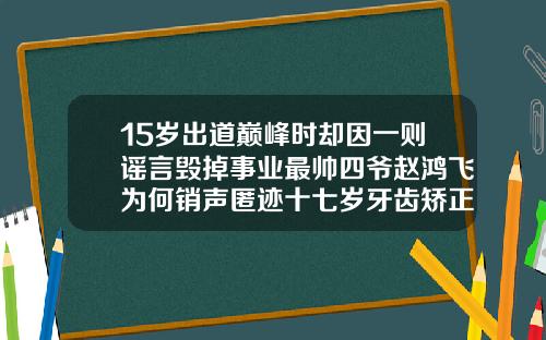 15岁出道巅峰时却因一则谣言毁掉事业最帅四爷赵鸿飞为何销声匿迹十七岁牙齿矫正