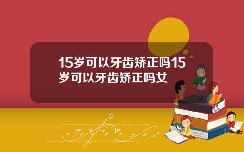15岁可以牙齿矫正吗15岁可以牙齿矫正吗女