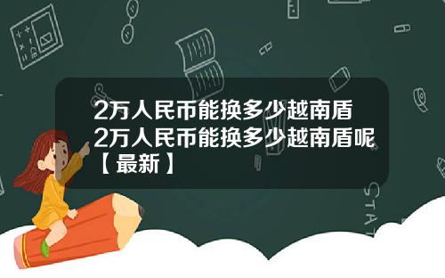 2万人民币能换多少越南盾2万人民币能换多少越南盾呢【最新】