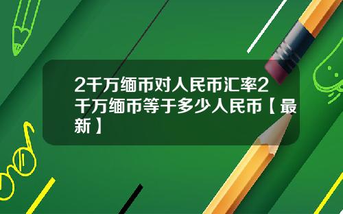 2千万缅币对人民币汇率2千万缅币等于多少人民币【最新】