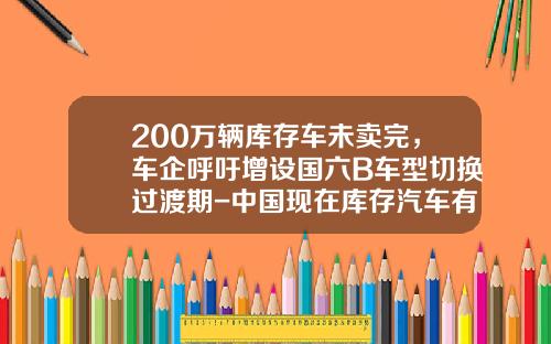 200万辆库存车未卖完，车企呼吁增设国六B车型切换过渡期-中国现在库存汽车有多少